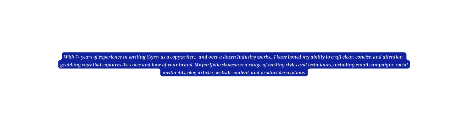 With 7 years of experience in writing 3yrs as a copywriter and over a dozen Industry works I have honed my ability to craft clear concise and attention grabbing copy that captures the voice and tone of your brand My portfolio showcases a range of writing styles and techniques including email campaigns social media Ads blog articles website content and product descriptions